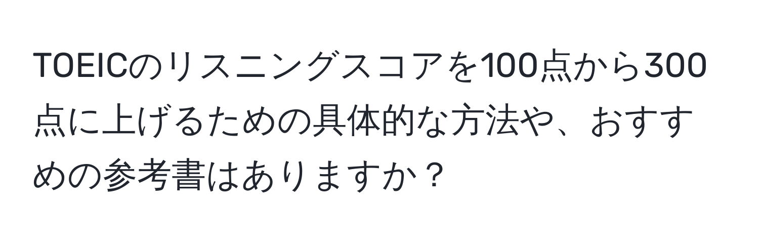 TOEICのリスニングスコアを100点から300点に上げるための具体的な方法や、おすすめの参考書はありますか？