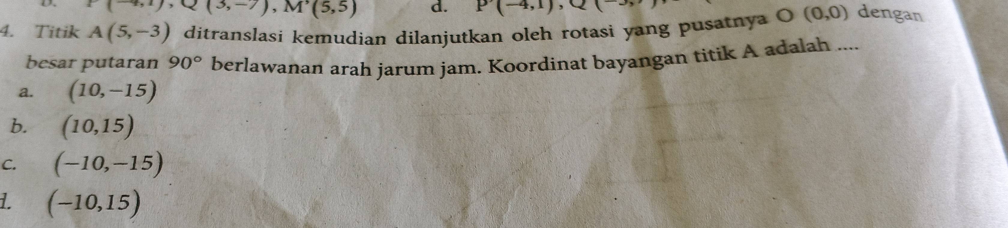 -4,1), Q(3,-7), M'(5,5)
d. P(-4,1), Q( O(0,0) dengan
4. Titik A(5,-3) ditranslasi kemudian dilanjutkan oleh rotasi yang pusatnya
besar putaran 90° berlawanan arah jarum jam. Koordinat bayangan titik A adalah ....
a. (10,-15)
b. (10,15)
C. (-10,-15)
L (-10,15)