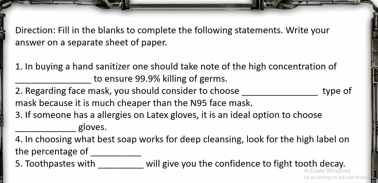 Direction: Fill in the blanks to complete the following statements. Write your 
answer on a separate sheet of paper. 
1. In buying a hand sanitizer one should take note of the high concentration of 
_to ensure 99.9% killing of germs. 
2. Regarding face mask, you should consider to choose _type of 
mask because it is much cheaper than the N95 face mask. 
3. If someone has a allergies on Latex gloves, it is an ideal option to choose 
_gloves. 
4. In choosing what best soap works for deep cleansing, look for the high label on 
the percentage of_ 
5. Toothpastes with _will give you the confidence to fight tooth decay. 
Activate Windows 

Wind