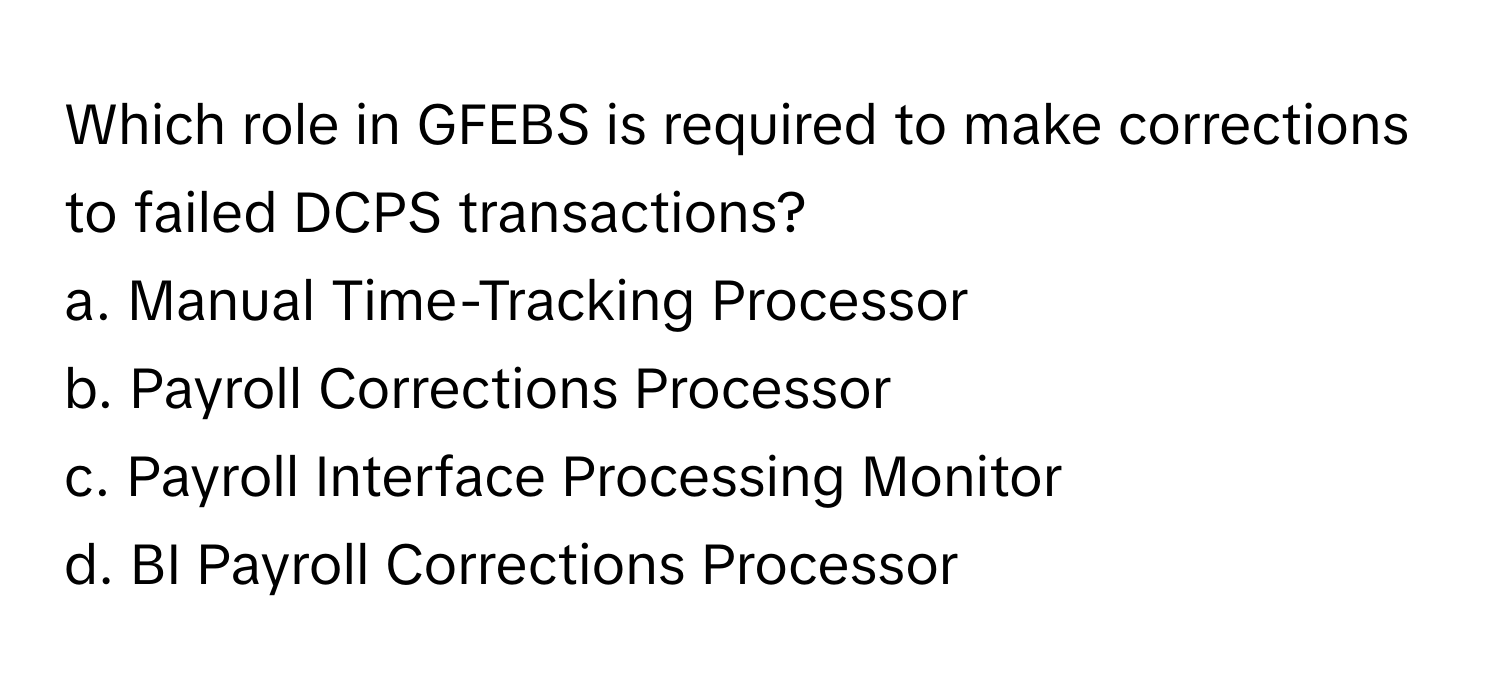 Which role in GFEBS is required to make corrections to failed DCPS transactions?

a. Manual Time-Tracking Processor
b. Payroll Corrections Processor
c. Payroll Interface Processing Monitor
d. BI Payroll Corrections Processor