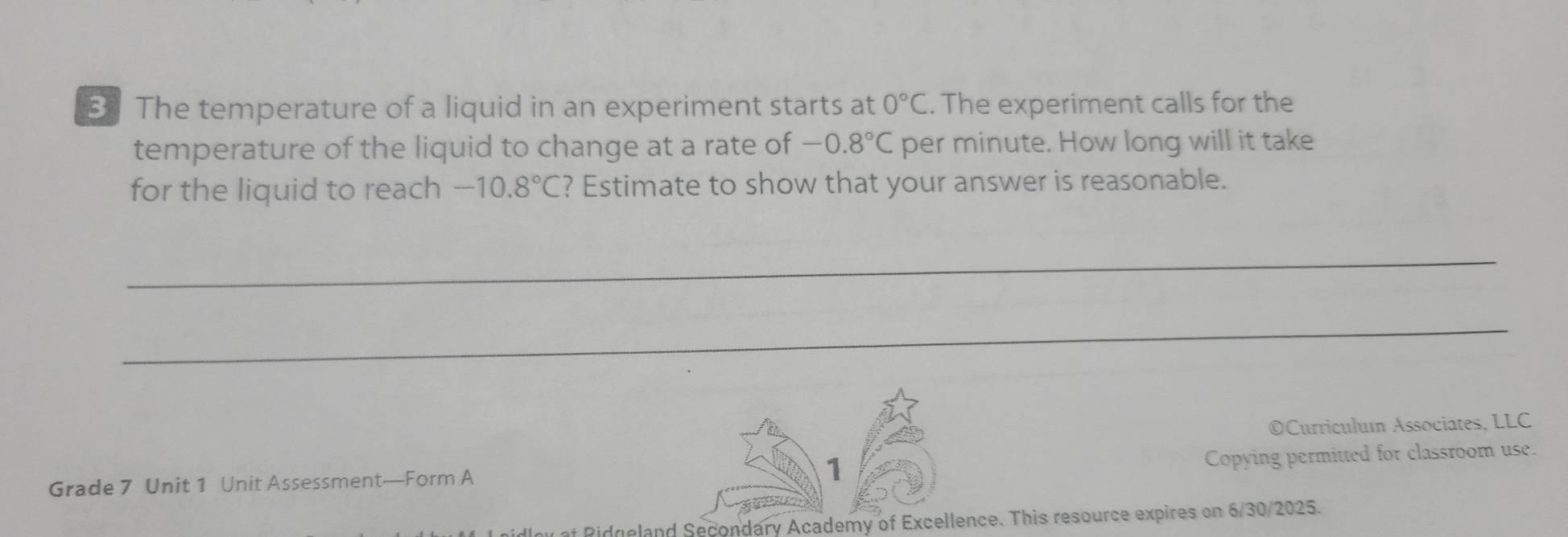 The temperature of a liquid in an experiment starts at 0°C. The experiment calls for the 
temperature of the liquid to change at a rate of -0.8°C per minute. How long will it take 
for the liquid to reach -10.8°C ? Estimate to show that your answer is reasonable. 
_ 
_ 
OCurriculum Associates, LLC 
Grade 7 Unit 1 Unit Assessment—Form A 1 
Copying permitted for classroom use. 
* Pidgeland Secondary Academy of Excellence. This resource expires on 6/30/2025.