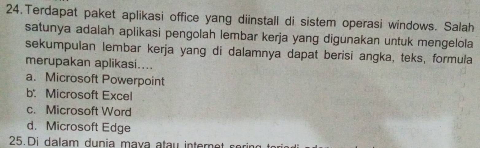 Terdapat paket aplikasi office yang diinstall di sistem operasi windows. Salah
satunya adalah aplikasi pengolah lembar kerja yang digunakan untuk mengelola
sekumpulan lembar kerja yang di dalamnya dapat berisi angka, teks, formula
merupakan aplikasi....
a. Microsoft Powerpoint
b. Microsoft Excel
c. Microsoft Word
d. Microsoft Edge
25.Di dalam dunia mava atau internet sori