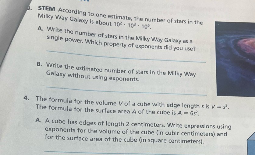 STEM According to one estimate, the number of stars in the 
Milky Way Galaxy is about 10^2· 10^3· 10^6. 
A. Write the number of stars in the Milky Way Galaxy as a 
_ 
single power. Which property of exponents did you use? 
B. Write the estimated number of stars in the Milky Way 
Galaxy without using exponents. 
_ 
4. The formula for the volume V of a cube with edge length s is V=s^3. 
The formula for the surface area A of the cube is A=6s^2. 
A. A cube has edges of length 2 centimeters. Write expressions using 
exponents for the volume of the cube (in cubic centimeters) and 
for the surface area of the cube (in square centimeters). 
_ 
_