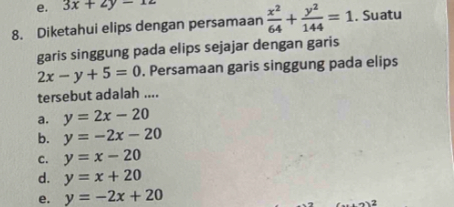 3x+2y-12
8. Diketahui elips dengan persamaan  x^2/64 + y^2/144 =1. Suatu
garis singgung pada elips sejajar dengan garis
2x-y+5=0 , Persamaan garis singgung pada elips
tersebut adalah ....
a. y=2x-20
b. y=-2x-20
c. y=x-20
d. y=x+20
e. y=-2x+20