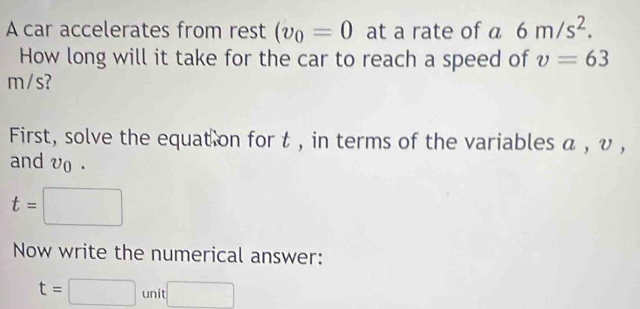 A car accelerates from rest (v_0=0 at a rate of a 6m/s^2. 
How long will it take for the car to reach a speed of v=63
m/s? 
First, solve the equat on for t , in terms of the variables α , υ , 
and vo.
t=□
Now write the numerical answer:
t=□ unit□