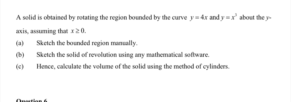 A solid is obtained by rotating the region bounded by the curve y=4x and y=x^3 about the y - 
axis, assuming that x≥ 0. 
(a) Sketch the bounded region manually. 
(b) Sketch the solid of revolution using any mathematical software. 
(c) Hence, calculate the volume of the solid using the method of cylinders. 
Question 6