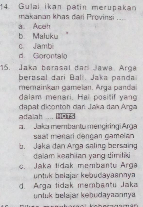 Gulai ikan patin merupakan
makanan khas dari Provinsi ....
a. Aceh
b. Maluku
c. Jambi
d. Gorontalo
15. Jaka berasal dari Jawa. Arga
berasal dari Bali. Jaka pandai
memainkan gamelan. Arga pandai
dalam menari. Hal positif yang
dapat dicontoh dari Jaka dan Arga
adalah .. HOTS
a. Jaka membantu mengiringi Arga
saat menari dengan gamelan
b. Jaka dan Arga saling bersaing
dalam keahlian yang dimiliki
c. Jaka tidak membantu Arga
untuk belajar kebudayaannya
d. Arga tidak membantu Jaka
untuk belajar kebudayaannya
l a b a r a a ama n