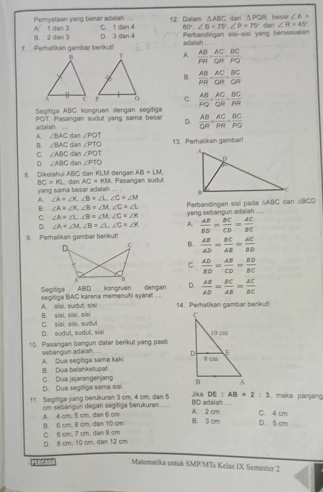 Pernyataan yang benar adalah 12. Dalam △ ABC dan △ PQR , besar ∠ A =
A. 1 dan 3 1dan4 60°,∠ B=75°,∠ P=75° dan ∠ R=45°.
C.
B. 2 dan 3 D. 3 dan 4 Perbandingan sisi-sisi yang bersesuaian
adalah ... .
7. Perhatikan gambar berikut!
A.  AB/PR = AC/QR = BC/PQ 
B.  AB/PR = AC/OR = BC/OR 
C.  AB/PQ = AC/QR = BC/PR 
Segitiga ABC kongruen dengan segitiga
POT. Pasangan sudut yang sama besar D.  AB/QR = AC/PR = BC/PQ 
adalah
A. ∠ BAC dan ∠ POT
B. ∠ BAC dan ∠ PTO 13. Perhatikan gambar!
C. ∠ ABC dan ∠ POT
D. ∠ ABC dan ∠ PTO
8. Diketahui ABC dan KLM dengan AB=LM,
BC=KL , dan AC=KM. Pasangan sudut
yang sama besar adalah
A. ∠ A=∠ K,∠ B=∠ L,∠ C=∠ M dan △ BCD
B. ∠ A=∠ K,∠ B=∠ M,∠ C=∠ L Perbandingan sisi pada △ ABC
C. ∠ A=∠ L,∠ B=∠ M,∠ C=∠ K yang sebangun adalah
D. ∠ A=∠ M,∠ B=∠ L,∠ C=∠ K A.  AB/BD = BC/CD = AC/BC 
9. Perhatikan gambar berikut!
B.  AB/AD = BC/AB = AC/BD 
C.  AD/BD = AB/CD = BD/BC 
Segitiga ABD kongruen dengan D.  AB/AD = BC/AB = AC/BC 
segitiga BAC karena memenuhi syarat ....
A. sisi, sudut, sisi 14. Perhatikan gambar berikut!
B. sisi, sisi, sisi
C. sisi, sisi, sudut
D. sudut, sudut, sisi 
10. Pasangan bangun datar berikut yang pasti
sebangun adalah....
A. Dua segitiga sama kaki 
B. Dua belahketupat
C. Dua jajarangenjang
D. Dua segitiga sama sisi
Jika DE : AB=2:3 , maka panjang
11. Segitiga yang berukuran 3 cm, 4 cm, dan 5 BD adalah_
cm sebangun degan segitiga berukuran ....
A. 4 cm, 5 cm, dan 6 cm
A. 2 cm C. 4 cm
B. 6 cm, 8 cm, dan 10 cm
B. 3 cm D. 5 cm
C. 6 cm, 7 cm, dan 8 cm
D. 8 cm, 10 cm, dan 12 cm
PERCADA
Matematika untuk SMP/MTs Kelas IX Semester 2