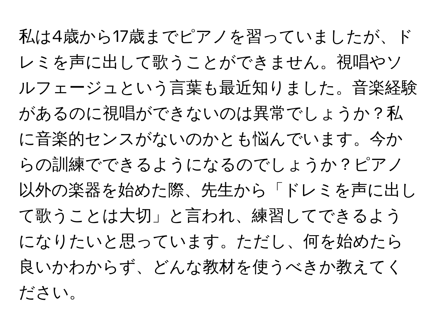 私は4歳から17歳までピアノを習っていましたが、ドレミを声に出して歌うことができません。視唱やソルフェージュという言葉も最近知りました。音楽経験があるのに視唱ができないのは異常でしょうか？私に音楽的センスがないのかとも悩んでいます。今からの訓練でできるようになるのでしょうか？ピアノ以外の楽器を始めた際、先生から「ドレミを声に出して歌うことは大切」と言われ、練習してできるようになりたいと思っています。ただし、何を始めたら良いかわからず、どんな教材を使うべきか教えてください。