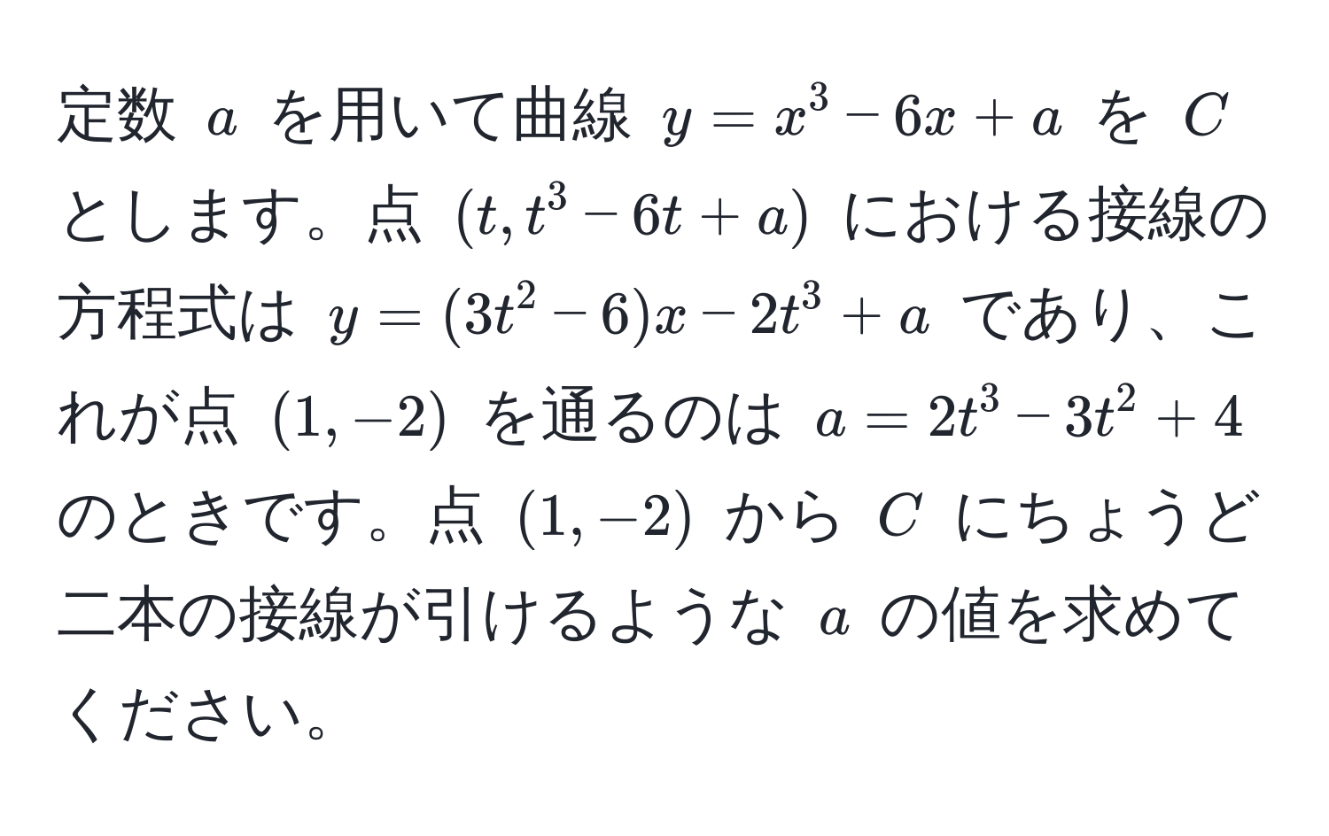 定数 $a$ を用いて曲線 $y = x^3 - 6x + a$ を $C$ とします。点 $(t, t^3 - 6t + a)$ における接線の方程式は $y = (3t^2 - 6)x - 2t^3 + a$ であり、これが点 $(1, -2)$ を通るのは $a = 2t^3 - 3t^2 + 4$ のときです。点 $(1, -2)$ から $C$ にちょうど二本の接線が引けるような $a$ の値を求めてください。