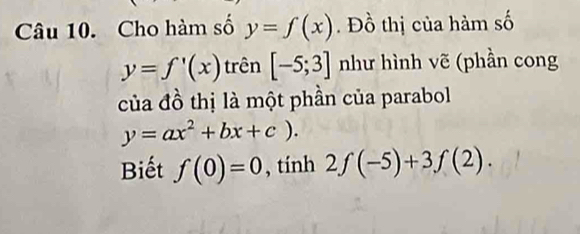 Cho hàm số y=f(x). Đồ thị của hàm số
y=f'(x) trên [-5;3] như hình vẽ (phần cong 
của đồ thị là một phần của parabol
y=ax^2+bx+c). 
Biết f(0)=0 , tính 2f(-5)+3f(2).