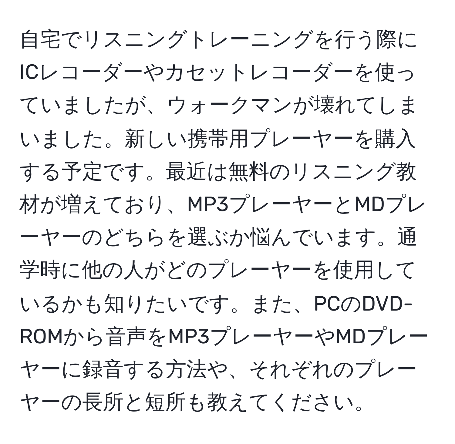 自宅でリスニングトレーニングを行う際にICレコーダーやカセットレコーダーを使っていましたが、ウォークマンが壊れてしまいました。新しい携帯用プレーヤーを購入する予定です。最近は無料のリスニング教材が増えており、MP3プレーヤーとMDプレーヤーのどちらを選ぶか悩んでいます。通学時に他の人がどのプレーヤーを使用しているかも知りたいです。また、PCのDVD-ROMから音声をMP3プレーヤーやMDプレーヤーに録音する方法や、それぞれのプレーヤーの長所と短所も教えてください。