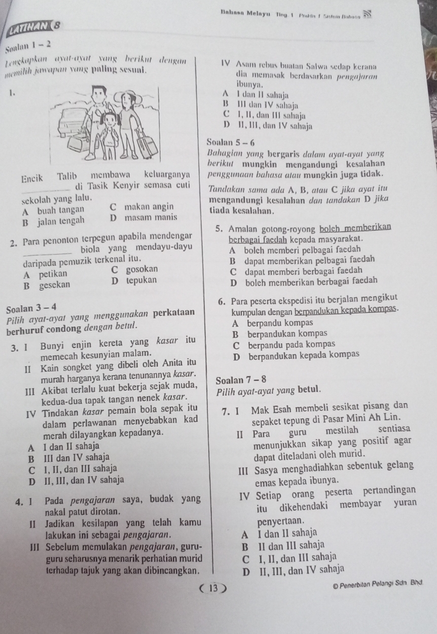 Bahana Melayu Ting 1 Prakx 1 Sistem Bohosa
Soalan 1 - 2
Lengkapkan ayat-ayat yang berikut dengan IV Asam rebus buatan Salwa sedap kerana
memilih jawapan yang puling sesuni. dia memasak berdasarkan pengɑjɑrɑn
ibunya.
1.
A I dan II sahaja
B III dan IV sahaja
C I, 1I, dan III sahaja
D II, III, dan IV sahaja
Soalan 5 - 6
Bahagian yang bergaris dalam ayat-ayat yang
berikut mungkin mengandungi kesalahan
Encik Talib membawa keluarganya penggunaan bahasa atau mungkin juga tidak.
_di Tasik Kenyir semasa cuti Tandakan sama ada A, B, atau C jika ayat itu
sekolah yang lalu. mengandungi kesalahan dan tandakan D jika
A buah tangan C makan angin tiada kesalahan.
B jalan tengah D masam manis
5. Amalan gotong-royong bolch memberikan
2. Para penonton terpegun apabila mendengar berbagai facdah kepada masyarakat.
_biola yang mendayu-dayu A bolch memberi pelbagai faedah
daripada pemuzik terkenal itu. B dapat memberikan pelbagai faedah
A petikan C gosokan C dapat memberi berbagai faedah
B gesckan D tepukan D bolch memberikan berbagai faedah
Soalan 3 - 4 6. Para peserta ekspedisi itu berjalan mengikut
Pilih ayat-ayat yang menggunakan perkataan kumpulan dengan berpandukan kepada kompas.
berhuruf condong dengan betul. A berpandu kompas
3. I Bunyi enjin kereta yang kasar itu B berpandukan kompas
C berpandu pada kompas
memecah kesunyian malam.
II Kain songket yang dibeli oleh Anita itu D berpandukan kepada kompas
murah harganya kerana tenunannya kasar .
III Akibat terlalu kuat bekerja sejak muda, Soalan 7 - 8
kedua-dua tapak tangan nenek kasar. Pilih ayat-ayat yang betul.
IV Tindakan kasar pemain bola sepak itu 7. I Mak Esah membeli sesikat pisang dan
dalam perlawanan menyebabkan kad
merah dilayangkan kepadanya. sepaket tepung di Pasar Mini Ah Lin.
A I dan II sahaja II Para guru mestilah sentiasa
B III dan IV sahaja menunjukkan sikap yang positif agar
C I, II, dan III sahaja dapat diteladani oleh murid.
D II, III, dan IV sahaja III Sasya menghadiahkan sebentuk gelang
emas kepada ibunya.
4. 1 Pada pengajaran saya, budak yang IV Setiap orang peserta pertandingan
nakal patut dirotan. itu dikehendaki membayar yuran
II Jadikan kesilapan yang telah kamu penyertaan.
lakukan ini sebagai pengajaran. A I dan II sahaja
III Sebelum memulakan pengajaran, guru- B II dan III sahaja
guru seharusnya menarik perhatian murid C I, II, dan III sahaja
terhadap tajuk yang akan dibincangkan. D II, III, dan IV sahaja
( 13 )  Penerbitan Pelangi Sơn Bhd