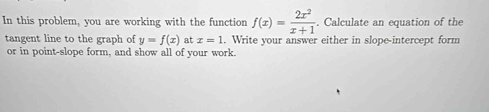 In this problem, you are working with the function f(x)= 2x^2/x+1 . . Calculate an equation of the
tangent line to the graph of y=f(x) at x=1. Write your answer either in slope-intercept form
or in point-slope form, and show all of your work.