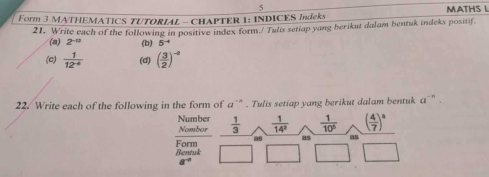 MATHS L 
Form 3 MATHEMATICS TUTORIAL - CHAPTER 1: INDICES Indeks 
21. Write each of the following in positive index form./ Tulis setiap yang berikut dalam bentuk indeks positif. 
(a) 2^(-13) (b) 5^(-4)
(c)  1/12^(-6)  (d) ( 3/2 )^-2
22. Write each of the following in the form of a^(-n). Tulis setiap yang berikut dalam bentuk a^(-n). 
Number 
Nombor  1/3   1/14^2   1/10^5  ( 4/7 )^8
Form 
as 
as 
as 
Bentuk
a^(-n)