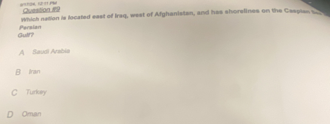 9/17/24, 12:11 PM
Question #9
Which nation is located east of Iraq, west of Afghanistan, and has shorelines on the Caspian s 
Persian
Gulf?
A Saudi Arabia
B Iran
C Turkey
Oman