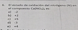 El estado de oxidación del nitrógeno (N) en
el compuesto Ca(NO_3)_2 es:
a) -2
b) +2
c) +5
d) -3
e) +4