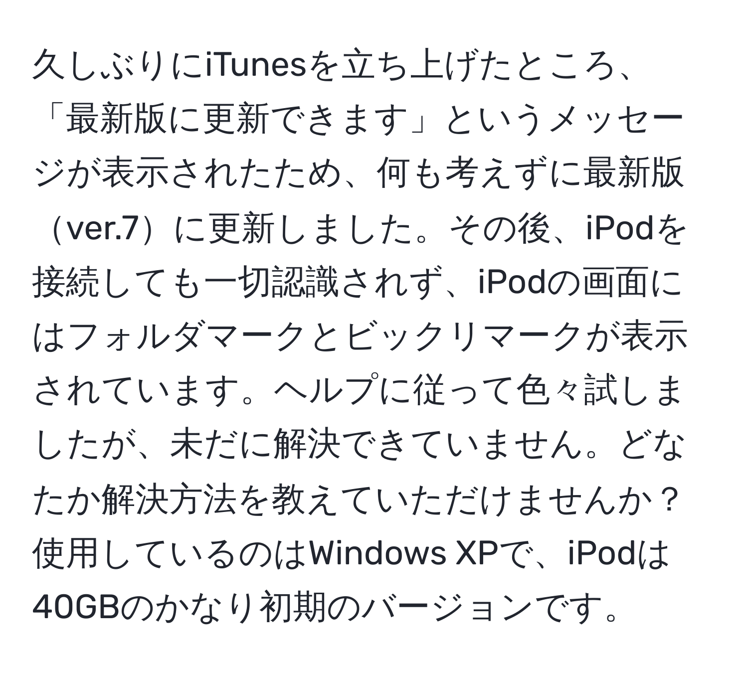 久しぶりにiTunesを立ち上げたところ、「最新版に更新できます」というメッセージが表示されたため、何も考えずに最新版ver.7に更新しました。その後、iPodを接続しても一切認識されず、iPodの画面にはフォルダマークとビックリマークが表示されています。ヘルプに従って色々試しましたが、未だに解決できていません。どなたか解決方法を教えていただけませんか？使用しているのはWindows XPで、iPodは40GBのかなり初期のバージョンです。