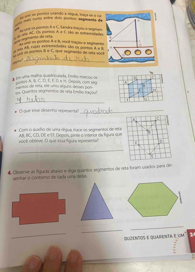 Ao unir os pontos usando a régua, traça-se o ca- 
minho mais curto entre dois pontos: segmento de 
reta. 
Ao unir os pontos A e C, Sandra traçou o segmen 
de reta AC. Os pontos A e C são as extremidades 
desse segmento de reta. 
Ao unir os pontos A e B, você traçou o segmento 
de reta AB, cujas extremidades são os pontos A e B. 
Ao unir os pontos B e C, que segmento de reta você 
traçou? 
_ 
* Em uma malha quadriculada, Emílio marcou os 
pontos A, B, C, D, E, F, G e H. Depois, com seg 
mentos de reta, ele uniu alguns desses pon- 
tos. Quantos segmentos de reta Emílio traçou? 
_ 
O que esse desenho representa?_ 
Com o auxílio de uma régua, trace os segmentos de reta
AB, BC, CD, DE e EF. Depois, pinte o interior da figura que 
você obteve. O que essa figura representa? 
_ 
4. Observe as figuras abaixo e diga quantos segmentos de reta foram usados para de- 
senhar o contorno de cada uma delas. 
_ 
_ 
_ 
DUZENTOS E QUARENTA E UM 2ª