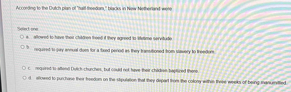 According to the Dutch plan of “half-freedom,” blacks in New Netherland were
Select one:
a. allowed to have their children freed if they agreed to lifetime servitude.
b required to pay annual dues for a fixed period as they transitioned from slavery to freedom.
c. required to attend Dutch churches, but could not have their children baptized there.
d. allowed to purchase their freedom on the stipulation that they depart from the colony within three weeks of being manumitted.