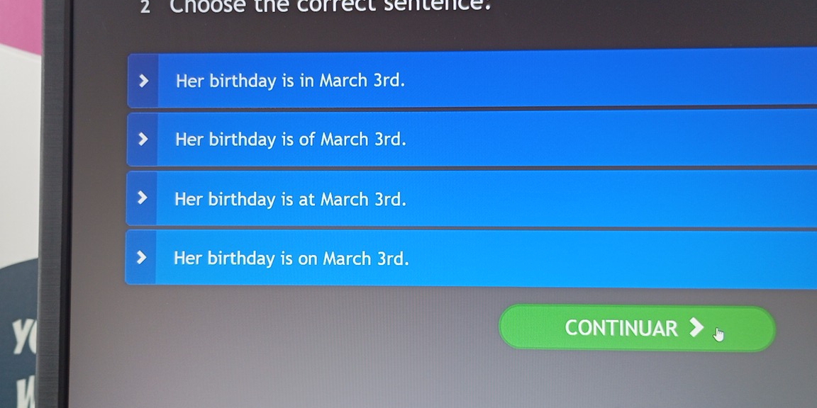 Choose the correct sentence'
Her birthday is in March 3rd.
Her birthday is of March 3rd.
Her birthday is at March 3rd.
Her birthday is on March 3rd.
CONTINUAR