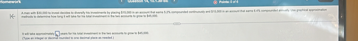 Homework Points: 0 of 6 
A man with $30,000 to invest decides to diversify his investments by placing $15,000 in an account that earns 5.2% compounded continuously and $15,000 in an account that earns 6.4% compounded annually. Use graphical approximation 
methods to determine how long it will take for his total investment in the two accounts to grow to $45,000. 
It will take approximately □ years for his total investment in the two accounts to grow to $45,000. 
(Type an integer or decimal rounded to one decimal place as needed.)