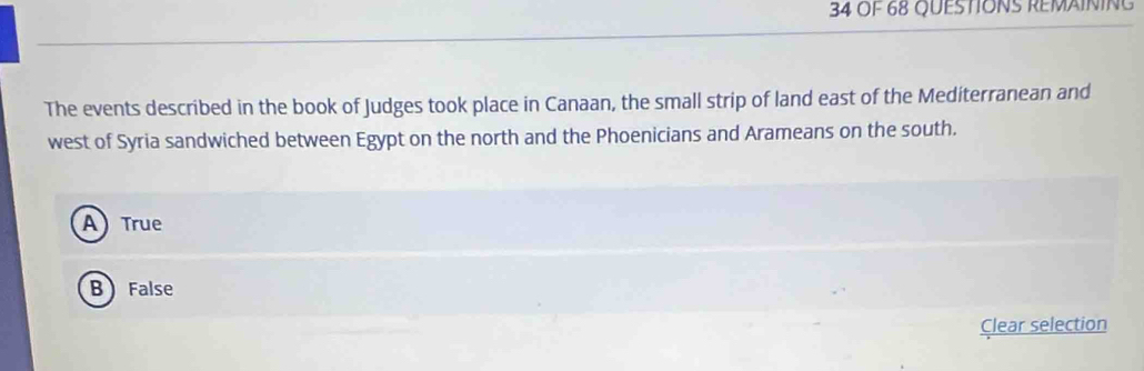 Of 68 QUESTIONS REMAINING
The events described in the book of Judges took place in Canaan, the small strip of land east of the Mediterranean and
west of Syria sandwiched between Egypt on the north and the Phoenicians and Arameans on the south.
A True
B False
Clear selection