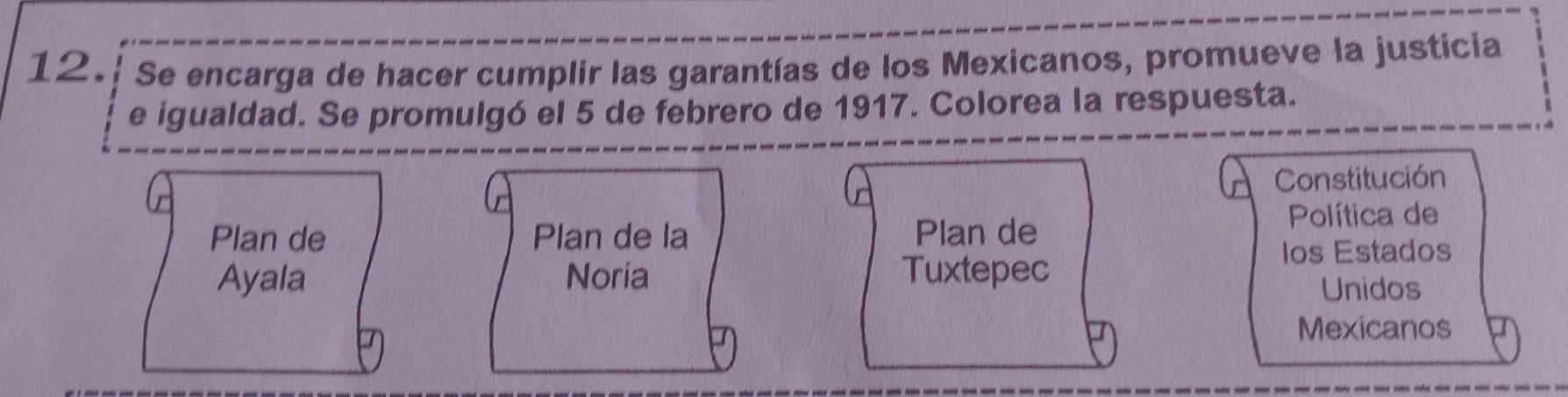 Se encarga de hacer cumplir las garantías de los Mexicanos, promueve la justicia 
e igualdad. Se promulgó el 5 de febrero de 1917. Colorea la respuesta. 
Constitución 
Plan de Plan de la Plan de 
Política de 
Ios Estados 
Ayala Noria Tuxtepec 
Unidos 
Mexicanos