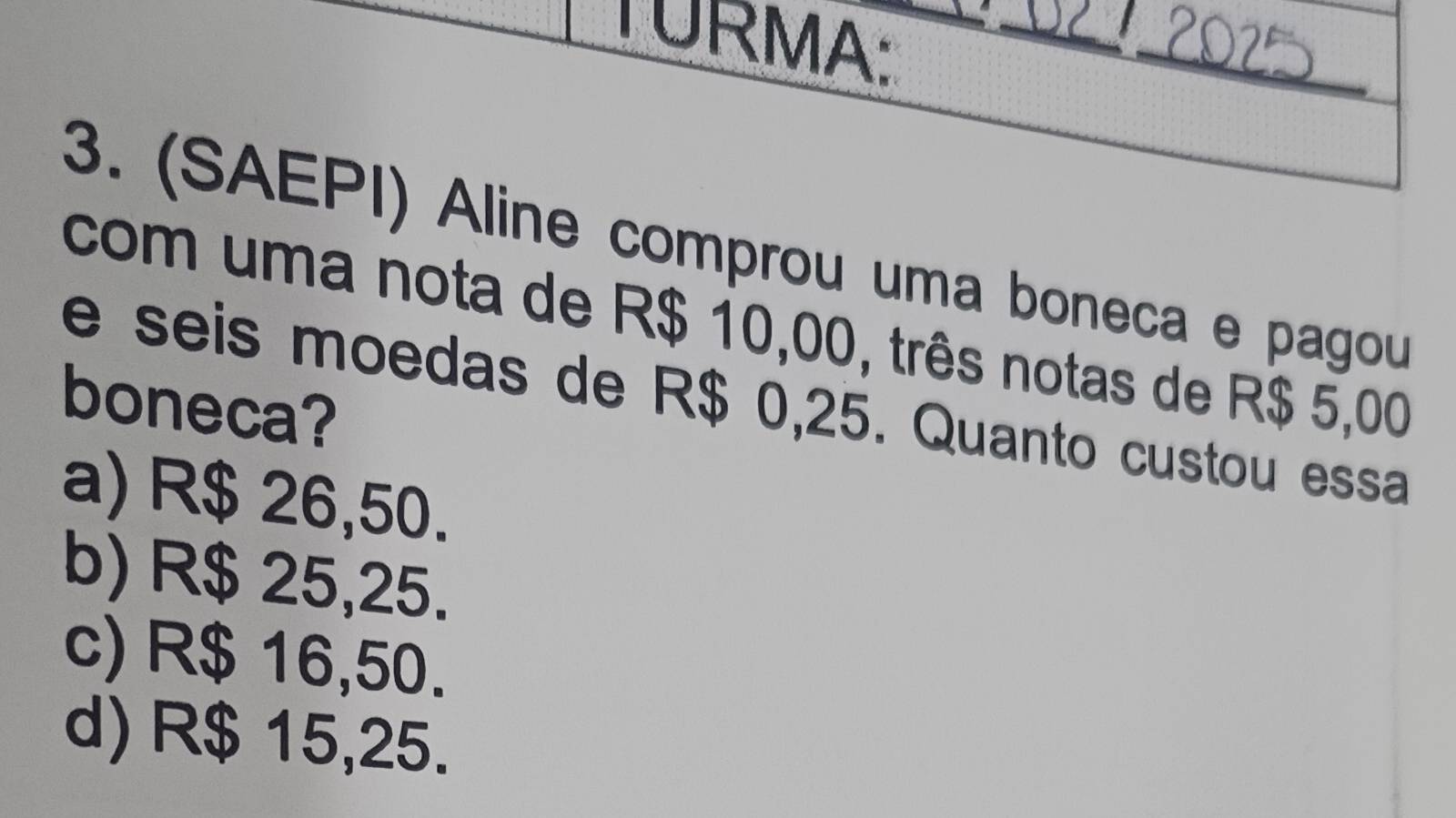 TURMA:_

_
3. (SAEPI) Aline comprou uma boneca e pagou
com uma nota de R$ 10,00, três notas de R$ 5,00
e seis moedas de R$ 0,25. Quanto custou essa
boneca?
a) R$ 26,50.
b) R$ 25,25.
c) R$ 16,50.
d) R$ 15,25.