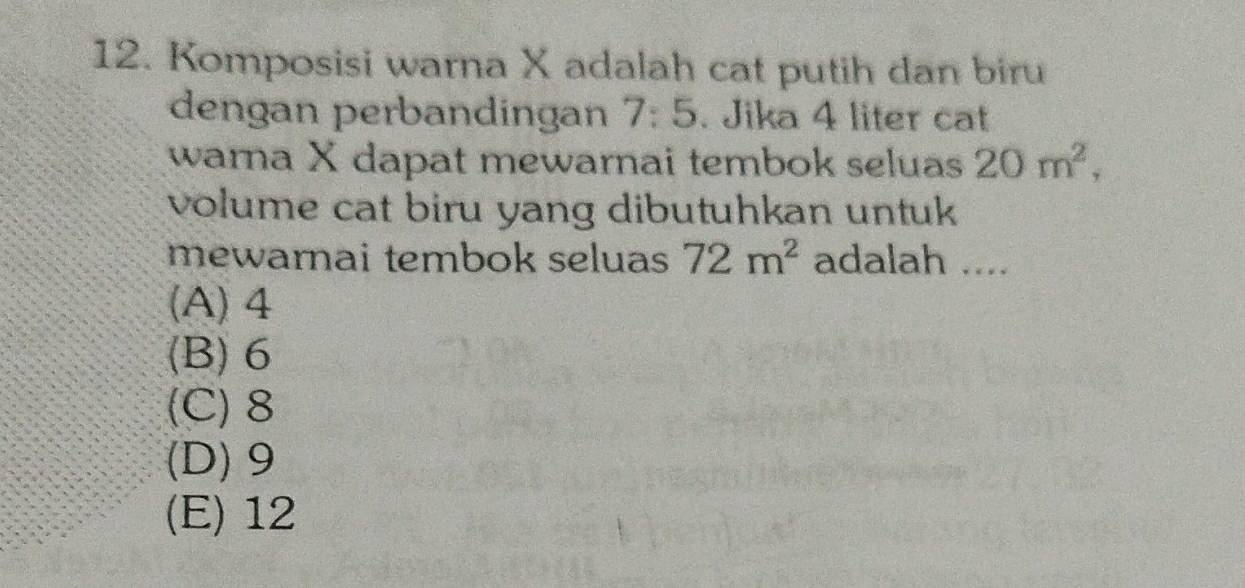 Komposisi warna X adalah cat putih dan biru
dengan perbandingan 7:5. Jika 4 liter cat
warna X dapat mewarnai tembok seluas 20m^2, 
volume cat biru yang dibutuhkan untuk
mewarnai tembok seluas 72m^2 adalah ....
(A) 4
(B) 6
(C) 8
(D) 9
(E) 12