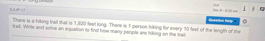 tổng Division 
DUE 
5.5.IP-17 Dec 9 - 8:00 am 
Question Help 
There is a hiking trail that is 1,920 feet long. There is 1 person hiking for every 10 feet of the length of the 
trail. Write and solve an equation to find how many people are hiking on the trail.