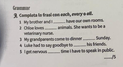 Grammar 
3 Completa le frasi con each, every o all. 
1 My brother and I_ have our own rooms. 
2 Chloe loves_ animals. She wants to be a 
veterinary nurse. 
3 My grandparents come to dinner_ Sunday. 
4 Luke had to say goodbye to_ his friends. 
5 I get nervous_ time I have to speak in public. 
_/5