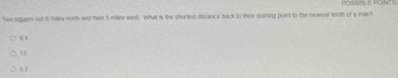 POSSIBLE POINT S
Twe Kiggen rn 8 miles north and then 5 miles west. What is the shortest distance back to their starting point to the nearest tenth of a mile?
9 4
13
6 7