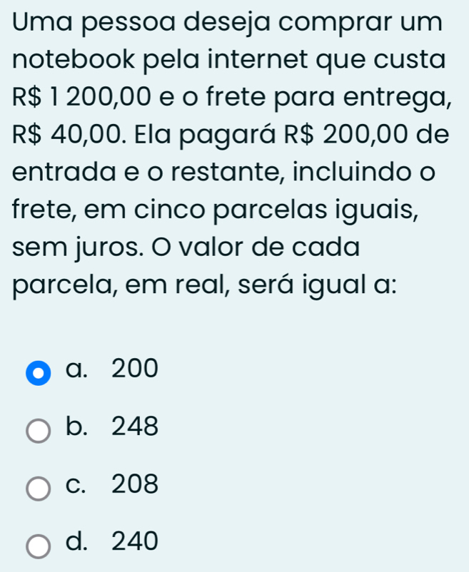 Uma pessoa deseja comprar um
notebook pela internet que custa
R$ 1 200,00 e o frete para entrega,
R$ 40,00. Ela pagará R$ 200,00 de
entrada e o restante, incluindo o
frete, em cinco parcelas iguais,
sem juros. O valor de cada
parcela, em real, será igual a:
a. 200
b. 248
c. 208
d. 240