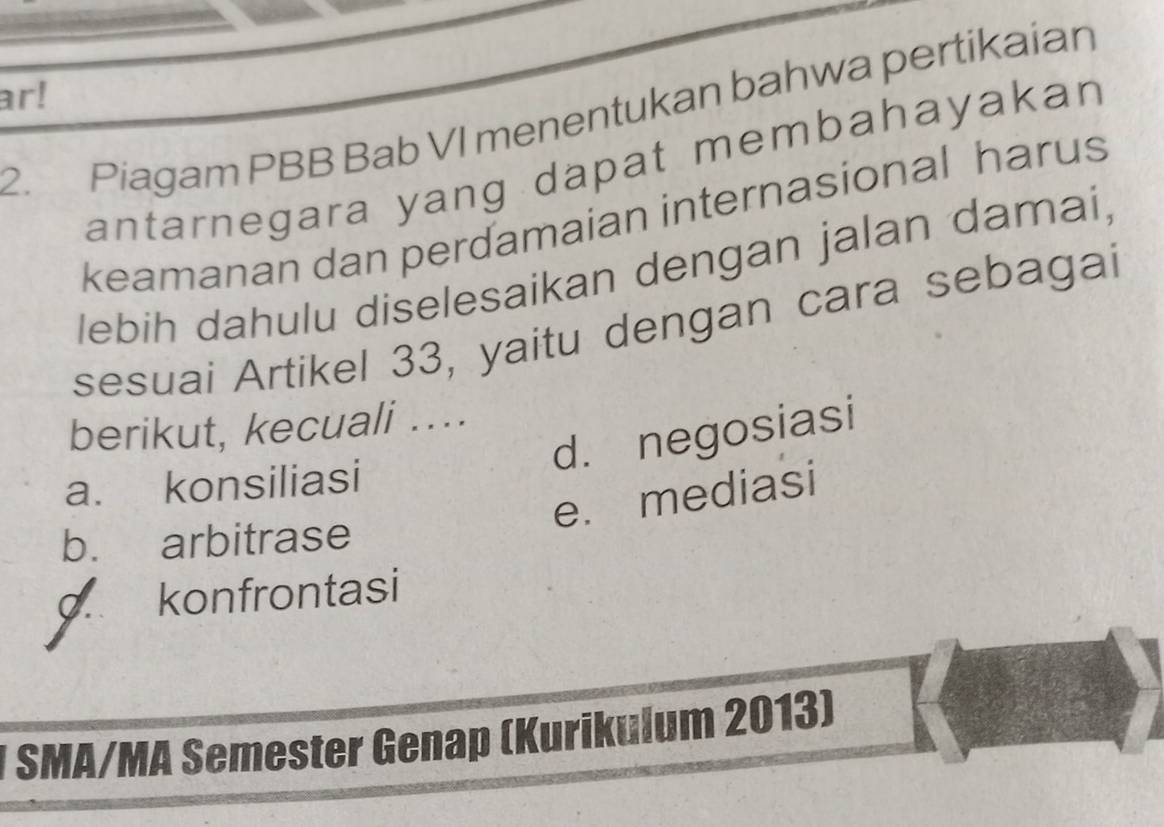 ar!
2. Piagam PBB Bab VI menentukan bahwa pertikaian
antarnegara yang dapat membahayakan
keamanan dan perdamaian internasional harus
lebih dahulu diselesaikan dengan jalan damai,
sesuai Artikel 33, yaitu dengan cara sebagai
berikut, kecuali ...
d. negosiasi
a. konsiliasi
e. mediasi
b. arbitrase
konfrontasi
* SMA/MA Semester Genap (Kurikulum 2013)