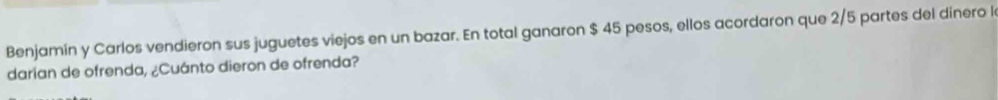 Benjamín y Carlos vendieron sus juguetes viejos en un bazar. En total ganaron $ 45 pesos, ellos acordaron que 2/5 partes del dínero l 
darian de ofrenda, ¿Cuánto dieron de ofrenda?