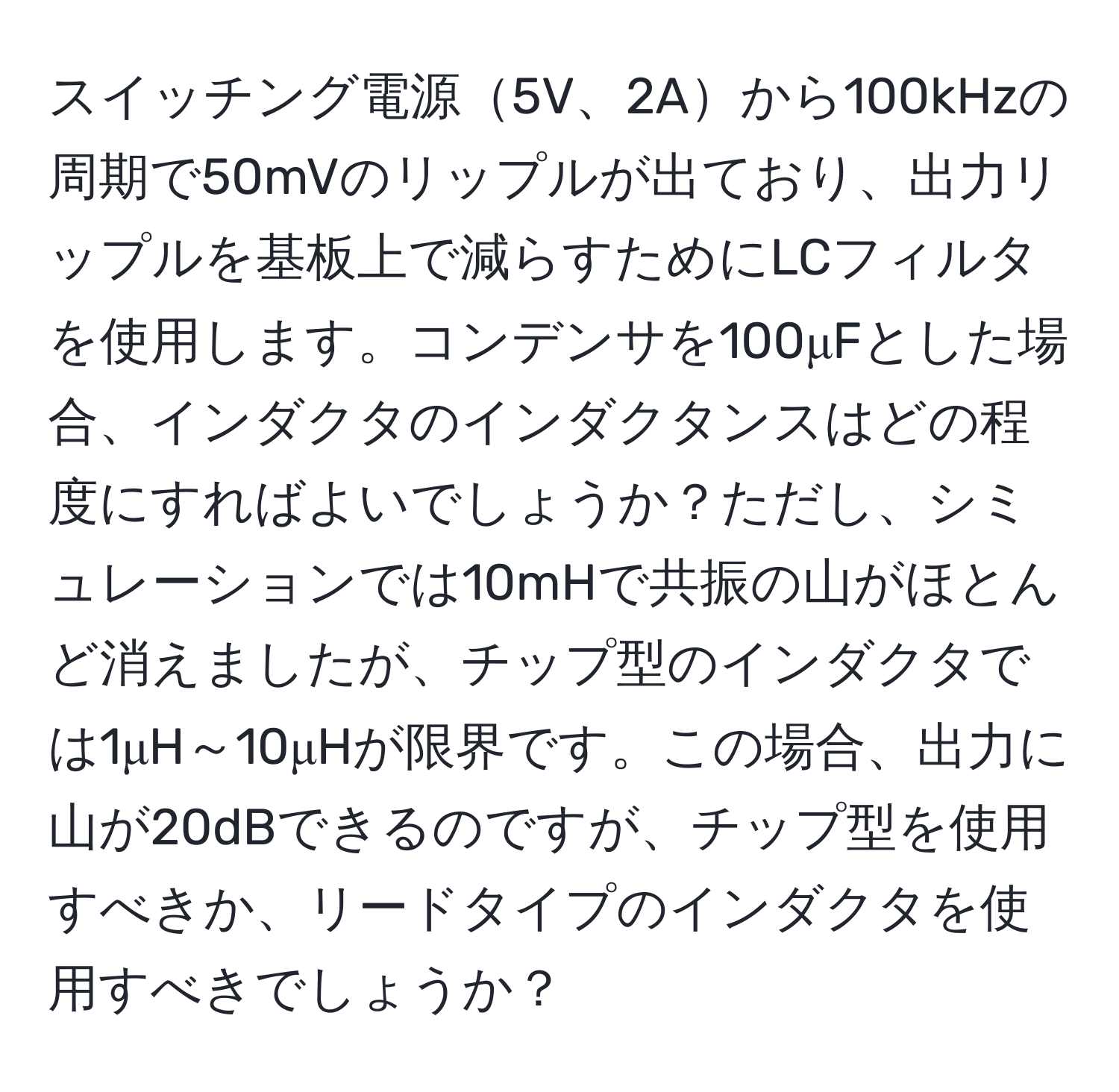 スイッチング電源5V、2Aから100kHzの周期で50mVのリップルが出ており、出力リップルを基板上で減らすためにLCフィルタを使用します。コンデンサを100μFとした場合、インダクタのインダクタンスはどの程度にすればよいでしょうか？ただし、シミュレーションでは10mHで共振の山がほとんど消えましたが、チップ型のインダクタでは1μH～10μHが限界です。この場合、出力に山が20dBできるのですが、チップ型を使用すべきか、リードタイプのインダクタを使用すべきでしょうか？