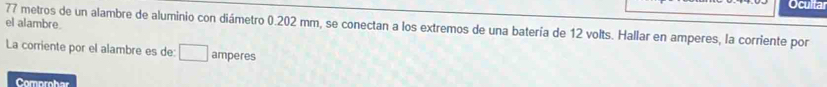 Ocultar 
el alambre
77 metros de un alambre de aluminio con diámetro 0.202 mm, se conectan a los extremos de una batería de 12 volts. Hallar en amperes, la corriente por 
La corriente por el alambre es de: □ amperes
Comprohar