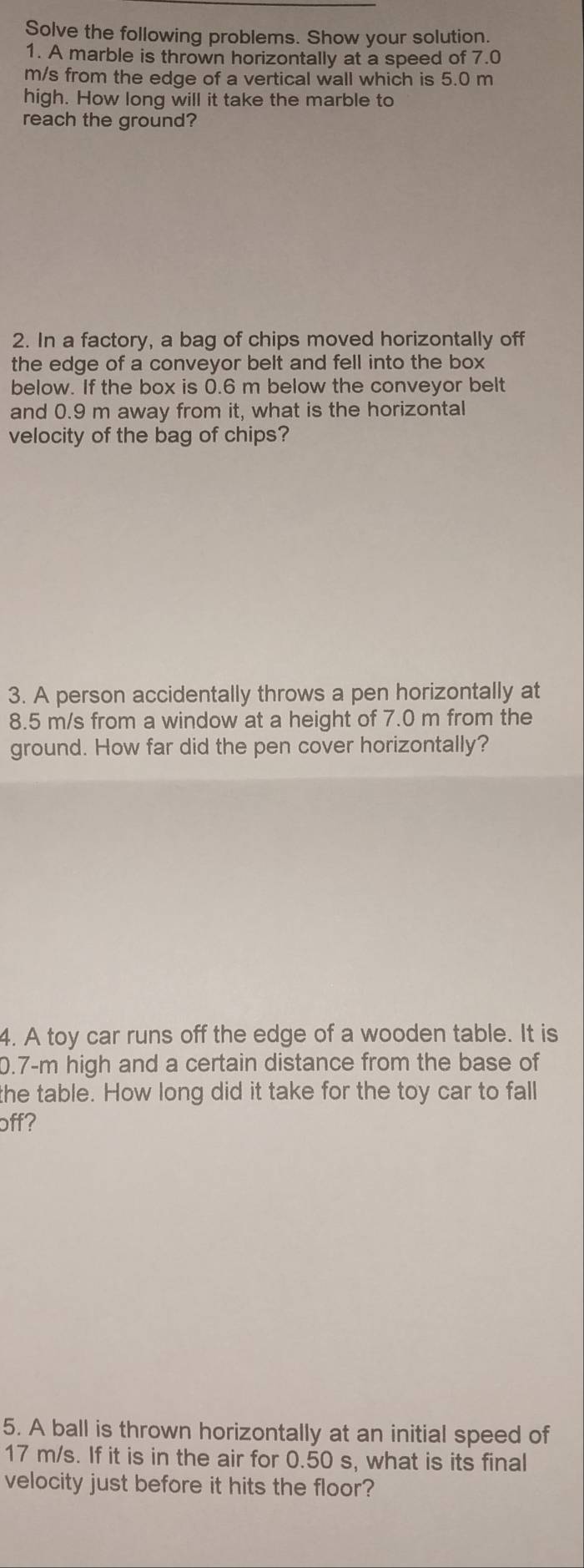 Solve the following problems. Show your solution. 
1. A marble is thrown horizontally at a speed of 7.0
m/s from the edge of a vertical wall which is 5.0 m
high. How long will it take the marble to 
reach the ground? 
2. In a factory, a bag of chips moved horizontally off 
the edge of a conveyor belt and fell into the box 
below. If the box is 0.6 m below the conveyor belt 
and 0.9 m away from it, what is the horizontal 
velocity of the bag of chips? 
3. A person accidentally throws a pen horizontally at
8.5 m/s from a window at a height of 7.0 m from the 
ground. How far did the pen cover horizontally? 
4. A toy car runs off the edge of a wooden table. It is
0.7-m high and a certain distance from the base of 
the table. How long did it take for the toy car to fall 
off? 
5. A ball is thrown horizontally at an initial speed of
17 m/s. If it is in the air for 0.50 s, what is its final 
velocity just before it hits the floor?