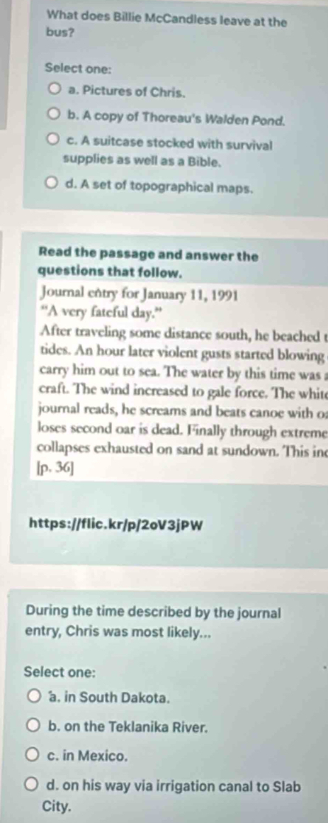 What does Billie McCandless leave at the
bus?
Select one:
a. Pictures of Chris.
b. A copy of Thoreau's Walden Pond.
c. A suitcase stocked with survival
supplies as well as a Bible.
d. A set of topographical maps.
Read the passage and answer the
questions that follow.
Journal entry for January 11, 1991
“A very fateful day.”
After traveling some distance south, he beached t
tides. An hour later violent gusts started blowing
carry him out to sea. The water by this time was 
craft. The wind increased to gale force. The whit
journal reads, he screams and beats canoe with o
loses second oar is dead. Finally through extreme
collapses exhausted on sand at sundown. This inc
[p, 36]
https://flic.kr/p/2oV3jPW
During the time described by the journal
entry, Chris was most likely...
Select one:
a. in South Dakota.
b. on the Teklanika River.
c. in Mexico.
d. on his way via irrigation canal to Slab
City.