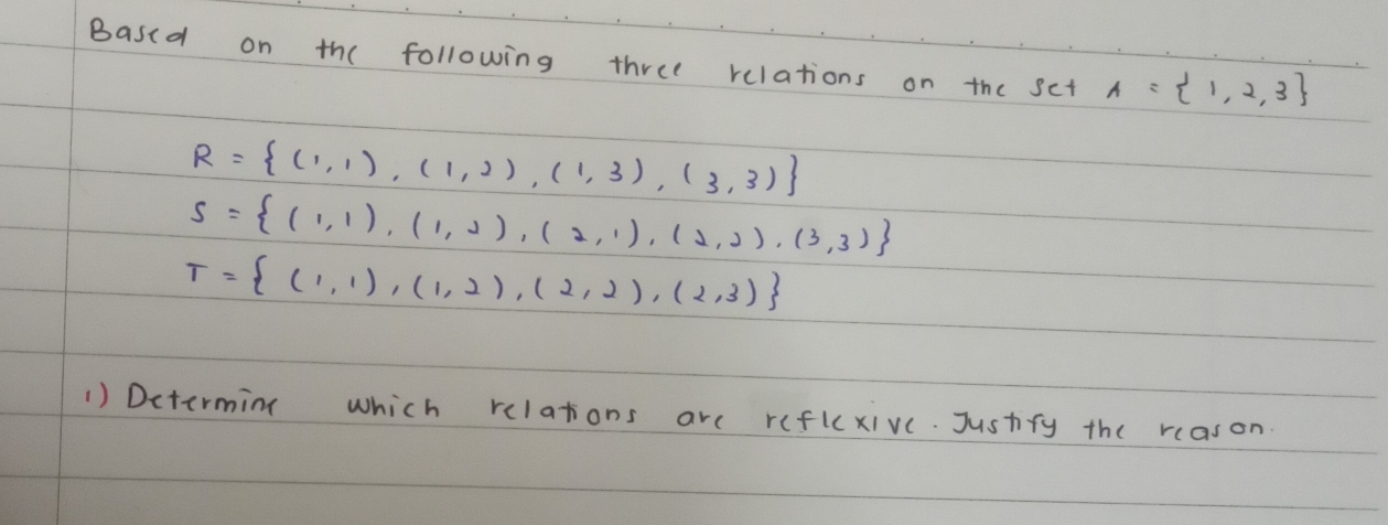 Based on the following three relations on the sct A= 1,2,3
R= (1,1),(1,2),(1,3),(3,3)
s= (1,1),(1,2),(2,1),(2,2),(3,3)
T= (1,1),(1,2),(2,2),(2,3)
1) Dctermin which relations are reflcxive. Justfy the reason.