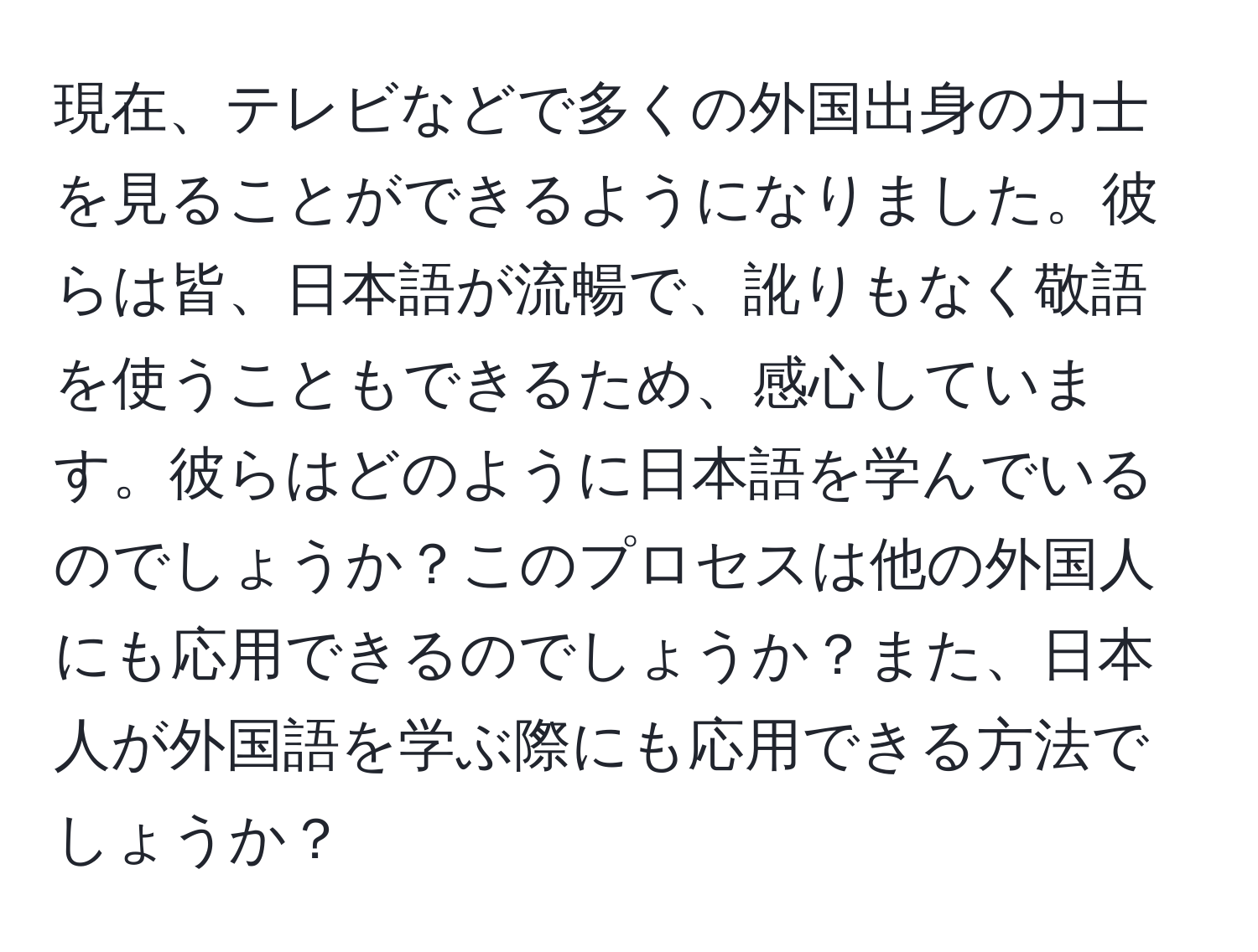 現在、テレビなどで多くの外国出身の力士を見ることができるようになりました。彼らは皆、日本語が流暢で、訛りもなく敬語を使うこともできるため、感心しています。彼らはどのように日本語を学んでいるのでしょうか？このプロセスは他の外国人にも応用できるのでしょうか？また、日本人が外国語を学ぶ際にも応用できる方法でしょうか？