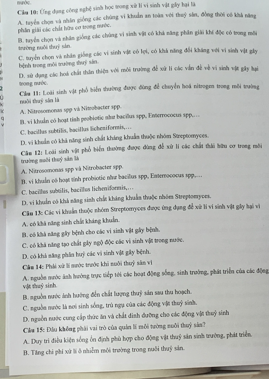 nước.
Câu 10: Ứng dụng công nghệ sinh học trong xử lí vi sinh vật gây hại là
A. tuyển chọn và nhân giống các chủng vi khuẩn an toàn với thuỷ sản, đồng thời có khả năng
phân giải các chất hữu cơ trong nước.
B. tuyển chọn và nhân giống các chủng vi sinh vật có khả năng phân giải khí độc có trong môi
trường nuôi thuý sản.
C. tuyển chọn và nhân giống các vi sinh vật có lợi, có khả năng đổi kháng với vi sinh vật gây
bệnh trong môi trường thuỷ sản.
D. sử dụng các hoá chất thân thiện với môi trường đề xử lí các vấn đề về vi sinh vật gây hại
trong nước.
Câu 11: Loài sinh vật phổ biến thường được dùng để chuyển hoá nitrogen trong môi trường
k nuôi thuỷ sản là
Ic A. Nitrosomonas spp và Nitrobacter spp.
q
v B. vi khuẩn có hoạt tính probiotic như bacilus spp, Enterrococus spp,.
C. bacillus subtilis, bacillus licheniformis,…
D. vi khuẩn có khả năng sinh chất kháng khuẩn thuộc nhóm Streptomyces.
Câu 12: Loài sinh vật phổ biển thường được dùng để xử lí các chất thải hữu cơ trong môi
trường nuôi thuỷ sản là
A. Nitrosomonas spp và Nitrobacter spp.
B. vi khuẩn có hoạt tính probiotic như bacilus spp, Enterrococus spp,…
C. bacillus subtilis, bacillus licheniformis,…
D. vi khuẩn có khả năng sinh chất kháng khuẩn thuộc nhóm Streptomyces.
Câu 13: Các vi khuẩn thuộc nhóm Streptomyces được ứng dụng đề xử lí ví sinh vật gây hại vì
A. có khả năng sinh chất kháng khuẩn.
B. có khả năng gây bệnh cho các vi sinh vật gây bệnh.
C. có khả năng tạo chất gây ngộ độc các vi sinh vật trong nước.
D. có khả năng phân huỷ các vi sinh vật gây bệnh.
Câu 14: Phải xử lí nước trước khi nuôi thuỷ sản vì
A. nguồn nước ảnh hưởng trực tiếp tới các hoạt động sống, sinh trưởng, phát triển của các động
vật thuỷ sinh.
B. nguồn nước ảnh hưởng đến chất lượng thuỷ sản sau thu hoạch.
C. nguồn nước là nơi sinh sống, trú ngụ của các động vật thuỷ sinh.
D. nguồn nước cung cấp thức ăn và chất dinh dưỡng cho các động vật thuỷ sinh
Câu 15: Đâu không phải vai trò của quản lí môi tường nuôi thuỷ sản?
A. Duy trì điều kiện sống ổn định phù hợp cho động vật thuỷ sản sinh trưởng, phát triển.
B. Tăng chi phí xử lí ô nhiễm môi trường trong nuôi thuỷ sản.