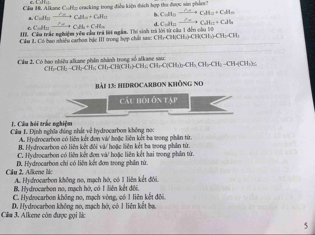C_5H_12.
Câu 10. Alkane C_10H_22 cracking trong điều kiện thích hợp thu được sản phẩm?
a. C_10H_22xrightarrow f^0;xtC_4H_10+C_6H_12
b. C_10H_22xrightarrow f°;xtC_5H_12+C_5H_10
c. C_10H_22xrightarrow I^0;C_3H_6+C_7H_16
d. C_10H_22xrightarrow I^0:xtC_6H_12+C_4H_8
III. Câu trắc nghiệm yêu cầu trả lời ngắn. Thí sinh trả lời từ câu 1 đến câu 10
Câu 1. Có bao nhiêu carbon bậc III trong hợp chất sau: CH_3-CH(CH_3)-CH(CH_3)-CH_2-CH_3
Câu 2. Có bao nhiêu alkane phân nhánh trong số alkane sau:
CH_3-CH_2-CH_2-CH_3;CH_3-CH(CH_3)-CH_3;CH_3-C(CH_3)_2-CH_3,CH_2-CH_2(CH_3)_2;
BàI 13: HIDROCARBON KHÔNG NO
câu hỏi ôn tập
1. Câu hỏi trắc nghiệm
Câu 1. Định nghĩa đúng nhất về hydrocarbon không no:
A. Hydrocarbon có liên kết đơn và/ hoặc liên kết ba trong phân tử.
B. Hydrocarbon có liên kết đôi và/ hoặc liên kết ba trong phân tử.
C. Hydrocarbon có liên kết đơn và/ hoặc liên kết hai trong phân tử.
D. Hydrocarbon chỉ có liên kết đơn trong phân tử.
Câu 2. Alkene là:
A. Hydrocarbon không no, mạch hở, có 1 liên kết đôi.
B. Hydrocarbon no, mạch hở, có 1 liên kết đôi.
C. Hydrocarbon không no, mạch vòng, có 1 liên kết đôi.
D. Hydrocarbon không no, mạch hở, có 1 liên kết ba.
Câu 3. Alkene còn được gọi là:
5