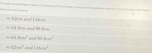 Two sides of a parallelogram measure 73 centimeters and 42 centimeters. If one angle of the parailelogram measures 118° , find the length of each diagonal
Select the correct response
62cm and 118cm
64.9cm and 99.9cm
J. 64.9cm^2 and 99.9cm^2
approx 62cm^2 and 118cm^2
