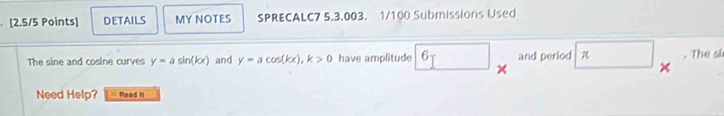 details MY NOTES SPRECALC7 5.3.003. 1/100 Submissions Used 
The sine and cosine curves y=asin (kx) and y=acos (kx), k>0 have amplitude boxed 6 and period π. The si 
Need Help? Read it