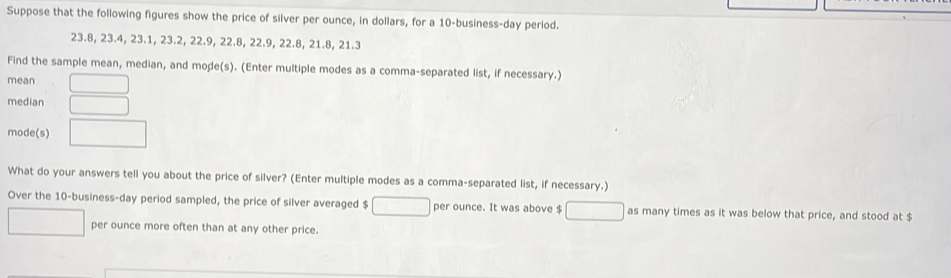 Suppose that the following figures show the price of silver per ounce, in dollars, for a 10 -business-day period.
23.8, 23.4, 23.1, 23.2, 22.9, 22.8, 22.9, 22.8, 21.8, 21.3
Find the sample mean, median, and mode(s). (Enter multiple modes as a comma-separated list, if necessary.) 
mean 
median 
mode(s) 
What do your answers tell you about the price of silver? (Enter multiple modes as a comma-separated list, if necessary.) 
Over the 10 -business- day period sampled, the price of silver averaged $ per ounce. It was above $ as many times as it was below that price, and stood at $
per ounce more often than at any other price.