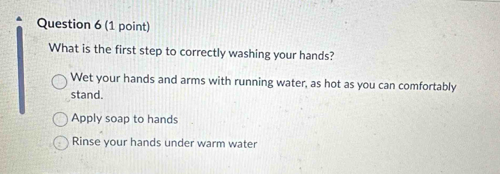 What is the first step to correctly washing your hands?
Wet your hands and arms with running water, as hot as you can comfortably
stand.
Apply soap to hands
Rinse your hands under warm water