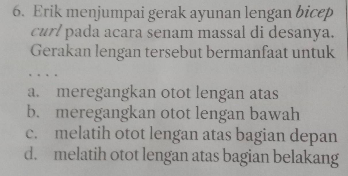 Erik menjumpai gerak ayunan lengan bicep
curl pada acara senam massal di desanya.
Gerakan lengan tersebut bermanfaat untuk
a. meregangkan otot lengan atas
b. meregangkan otot lengan bawah
c. melatih otot lengan atas bagian depan
d. melatih otot lengan atas bagian belakang