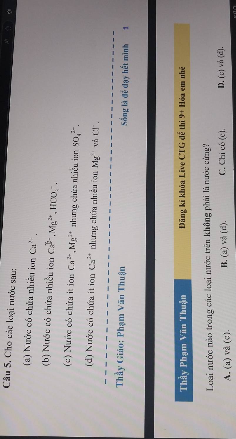 Cho các loại nước sau:

(a) Nước có chứa nhiều ion Ca^(2+). 
(b) Nước có chứa nhiều ion Ca^(]2+), Mg^(2+), HCO_3^(-. 
(c) Nước có chứa ít ion Ca^2+), Mg^(2+) nhưng chứa nhiều ion SO_4^((2-). 
(d) Nước có chứa ít ion Ca^2+) nhưng chứa nhiều ion Mg^(2+) và Cl .
Thầy Giáo: Phạm Văn Thuận Sống là để dạy hết mình 1
Thầy Phạm Văn Thuận Đăng kí khóa Live CTG để thi 9+H6a em nhé
Loại nước nào trong các loại nước trên không phải là nước cứng?
C. Chi có (c).
A. (a) và (c). B. (a) và (d). D. (c) và (d).
9·27 CH